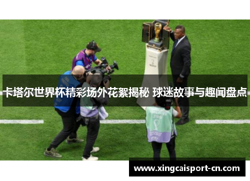 卡塔尔世界杯精彩场外花絮揭秘 球迷故事与趣闻盘点 卡塔尔世界杯精彩场外花絮揭秘 球迷故事与趣闻盘点