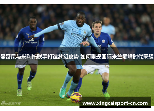 曼奇尼与米利托联手打造梦幻攻势 如何重现国际米兰巅峰时代荣耀 曼奇尼与米利托联手打造梦幻攻势 如何重现国际米兰巅峰时代荣耀