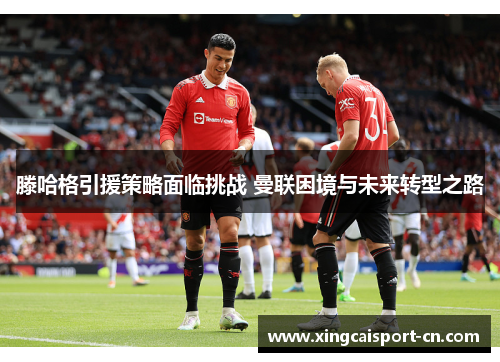 滕哈格引援策略面临挑战 曼联困境与未来转型之路 滕哈格引援策略面临挑战 曼联困境与未来转型之路