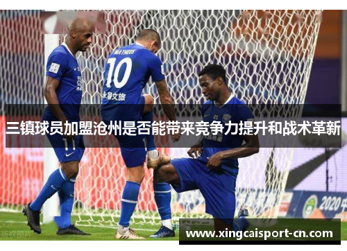 三镇球员加盟沧州是否能带来竞争力提升和战术革新 三镇球员加盟沧州是否能带来竞争力提升和战术革新