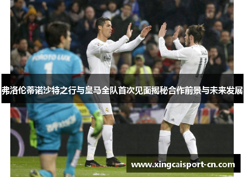 弗洛伦蒂诺沙特之行与皇马全队首次见面揭秘合作前景与未来发展