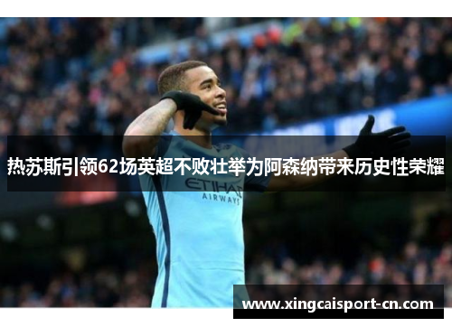 热苏斯引领62场英超不败壮举为阿森纳带来历史性荣耀