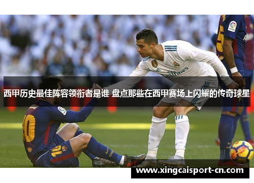 西甲历史最佳阵容领衔者是谁 盘点那些在西甲赛场上闪耀的传奇球星 西甲历史最佳阵容领衔者是谁 盘点那些在西甲赛场上闪耀的传奇球星