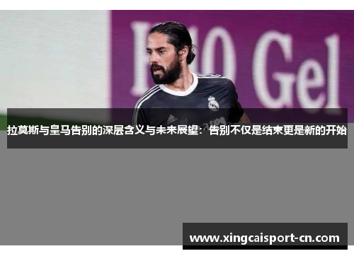 拉莫斯与皇马告别的深层含义与未来展望：告别不仅是结束更是新的开始