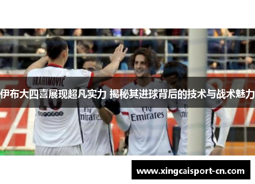 伊布大四喜展现超凡实力 揭秘其进球背后的技术与战术魅力 伊布大四喜展现超凡实力 揭秘其进球背后的技术与战术魅力