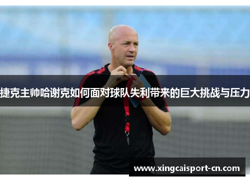捷克主帅哈谢克如何面对球队失利带来的巨大挑战与压力 捷克主帅哈谢克如何面对球队失利带来的巨大挑战与压力