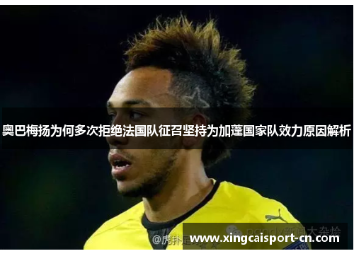 奥巴梅扬为何多次拒绝法国队征召坚持为加蓬国家队效力原因解析 奥巴梅扬为何多次拒绝法国队征召坚持为加蓬国家队效力原因解析