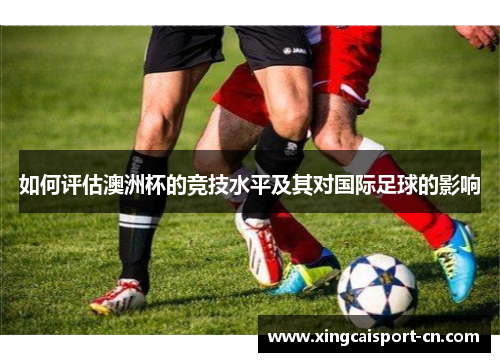 如何评估澳洲杯的竞技水平及其对国际足球的影响 如何评估澳洲杯的竞技水平及其对国际足球的影响